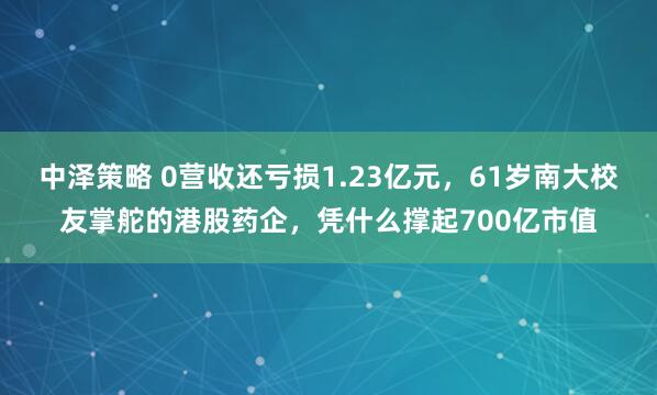 中泽策略 0营收还亏损1.23亿元，61岁南大校友掌舵的港股药企，凭什么撑起700亿市值