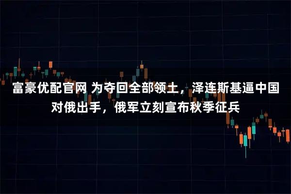 富豪优配官网 为夺回全部领土，泽连斯基逼中国对俄出手，俄军立刻宣布秋季征兵