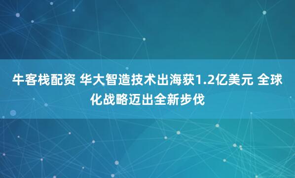 牛客栈配资 华大智造技术出海获1.2亿美元 全球化战略迈出全新步伐