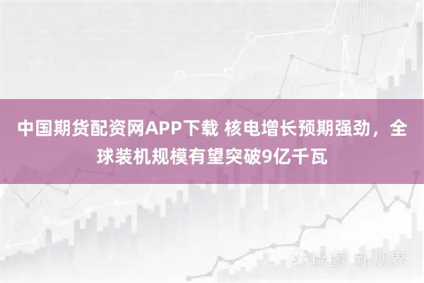 中国期货配资网APP下载 核电增长预期强劲，全球装机规模有望突破9亿千瓦