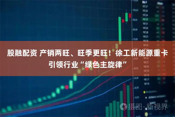 股融配资 产销两旺、旺季更旺！徐工新能源重卡引领行业“绿色主旋律”