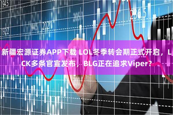 新疆宏源证券APP下载 LOL冬季转会期正式开启，LCK多条官宣发布，BLG正在追求Viper？