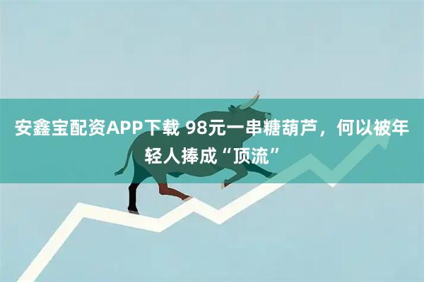 安鑫宝配资APP下载 98元一串糖葫芦，何以被年轻人捧成“顶流”