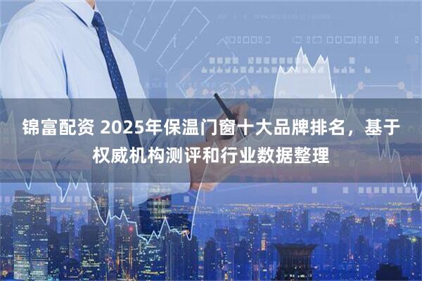 锦富配资 2025年保温门窗十大品牌排名，基于权威机构测评和行业数据整理
