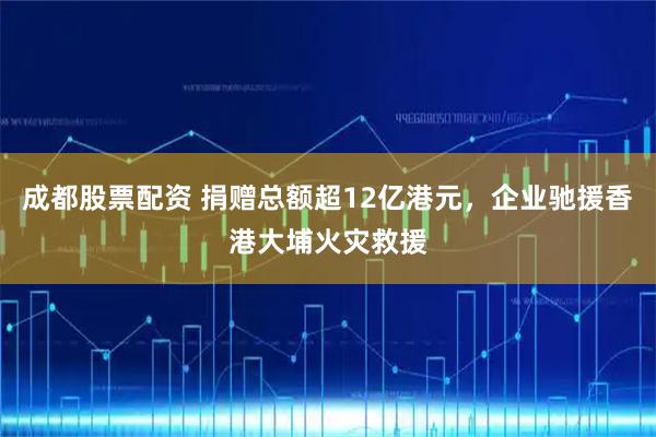 成都股票配资 捐赠总额超12亿港元，企业驰援香港大埔火灾救援