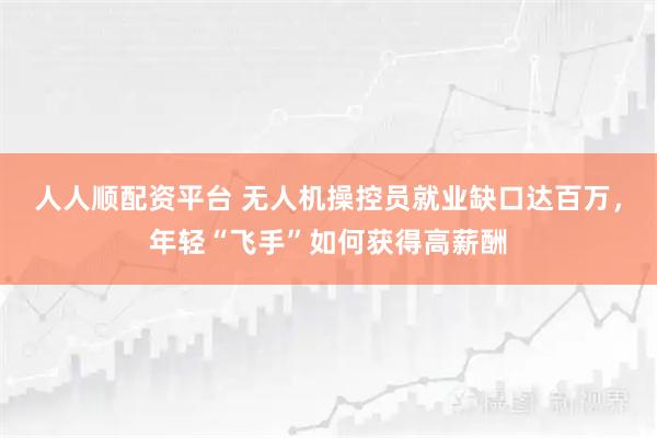 人人顺配资平台 无人机操控员就业缺口达百万，年轻“飞手”如何获得高薪酬