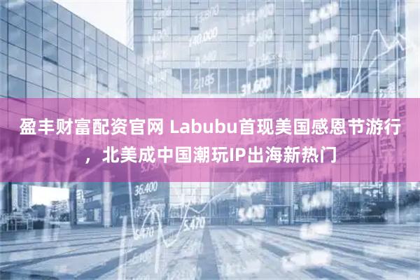 盈丰财富配资官网 Labubu首现美国感恩节游行，北美成中国潮玩IP出海新热门