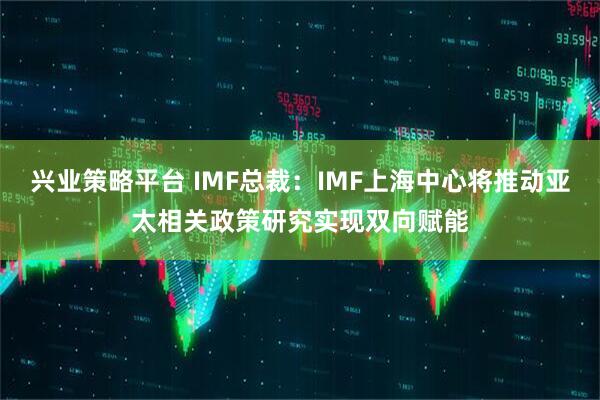兴业策略平台 IMF总裁：IMF上海中心将推动亚太相关政策研究实现双向赋能