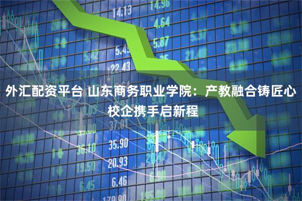 外汇配资平台 山东商务职业学院：产教融合铸匠心 校企携手启新程