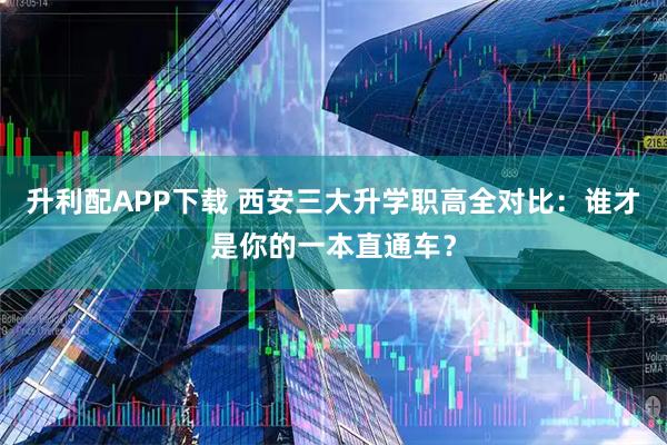 升利配APP下载 西安三大升学职高全对比：谁才是你的一本直通车？