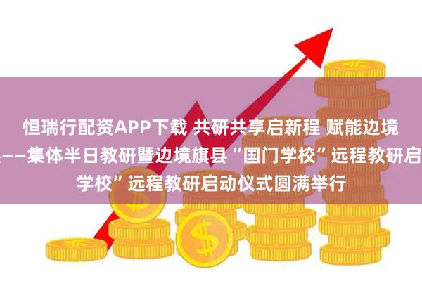 恒瑞行配资APP下载 共研共享启新程 赋能边境教育高质量发展——集体半日教研暨边境旗县“国门学校”远程教研启动仪式圆满举行