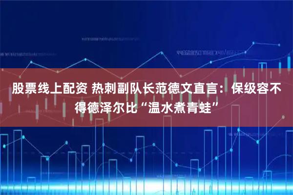 股票线上配资 热刺副队长范德文直言：保级容不得德泽尔比“温水煮青蛙”