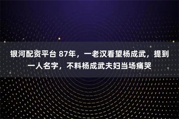 银河配资平台 87年，一老汉看望杨成武，提到一人名字，不料杨成武夫妇当场痛哭