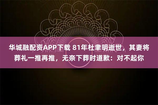 华城融配资APP下载 81年杜聿明逝世，其妻将葬礼一推再推，无奈下葬时道歉：对不起你