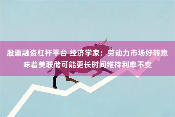 股票融资杠杆平台 经济学家：劳动力市场好转意味着美联储可能更长时间维持利率不变