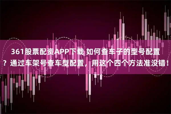 361股票配资APP下载 如何查车子的型号配置？通过车架号查车型配置，用这个四个方法准没错！