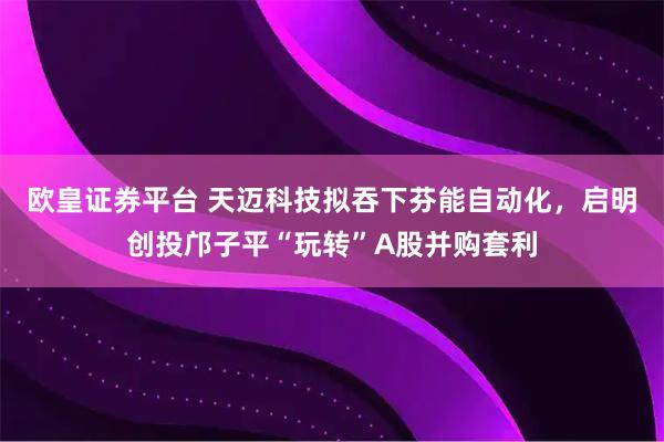 欧皇证券平台 天迈科技拟吞下芬能自动化，启明创投邝子平“玩转”A股并购套利