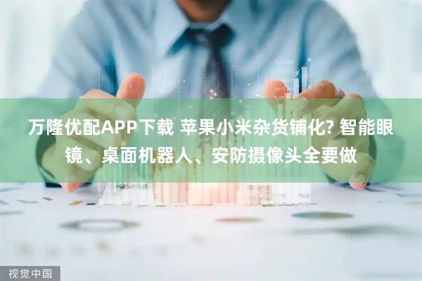 万隆优配APP下载 苹果小米杂货铺化? 智能眼镜、桌面机器人、安防摄像头全要做