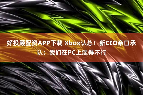 好投顾配资APP下载 Xbox认怂！新CEO亲口承认：我们在PC上混得不行