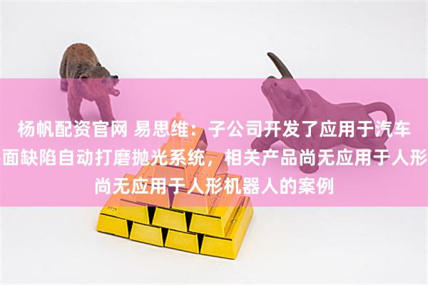 杨帆配资官网 易思维：子公司开发了应用于汽车涂装车间的漆面缺陷自动打磨抛光系统，相关产品尚无应用于人形机器人的案例