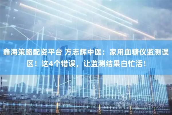 鑫海策略配资平台 方志辉中医：家用血糖仪监测误区！这4个错误，让监测结果白忙活！