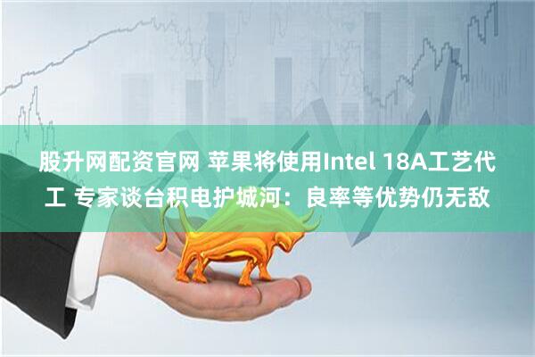 股升网配资官网 苹果将使用Intel 18A工艺代工 专家谈台积电护城河：良率等优势仍无敌