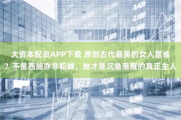 大资本配资APP下载 原创古代最美的女人是谁？不是西施亦非貂蝉，她才是沉鱼落雁的真正主人