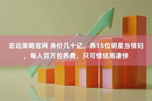 宏远策略官网 身价几十亿，养15位明星当情妇，每人百万包养费，只可惜结局凄惨