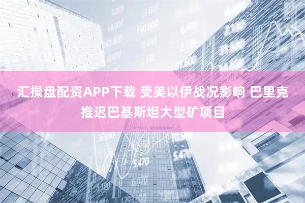 汇操盘配资APP下载 受美以伊战况影响 巴里克推迟巴基斯坦大型矿项目
