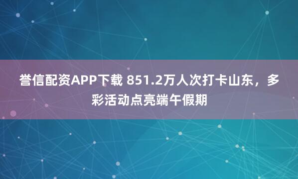 誉信配资APP下载 851.2万人次打卡山东，多彩活动点亮端午假期