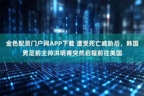 金色配资门户网APP下载 遭受死亡威胁后，韩国男足前主帅洪明甫突然启程前往美国