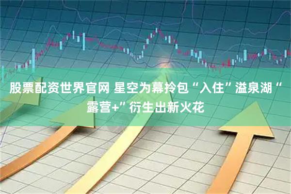 股票配资世界官网 星空为幕拎包“入住”溢泉湖“露营+”衍生出新火花
