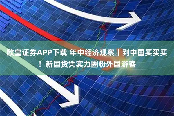 欧皇证券APP下载 年中经济观察丨到中国买买买！新国货凭实力圈粉外国游客