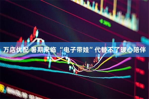 万店优配 暑期来临 “电子带娃”代替不了暖心陪伴