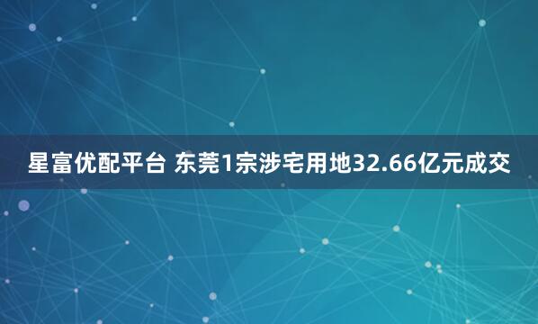 星富优配平台 东莞1宗涉宅用地32.66亿元成交