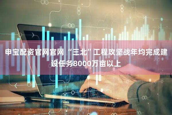 申宝配资官网官网 “三北”工程攻坚战年均完成建设任务8000万亩以上