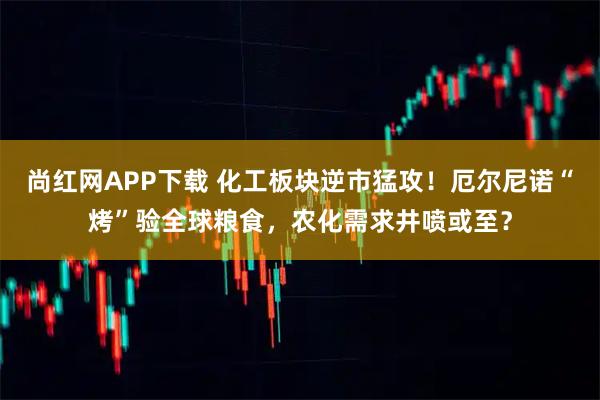 尚红网APP下载 化工板块逆市猛攻！厄尔尼诺“烤”验全球粮食，农化需求井喷或至？