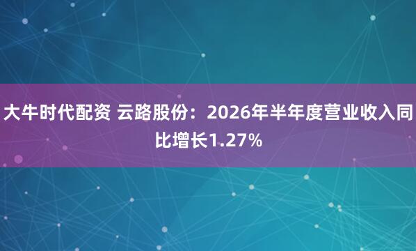 大牛时代配资 云路股份：2026年半年度营业收入同比增长1.27%