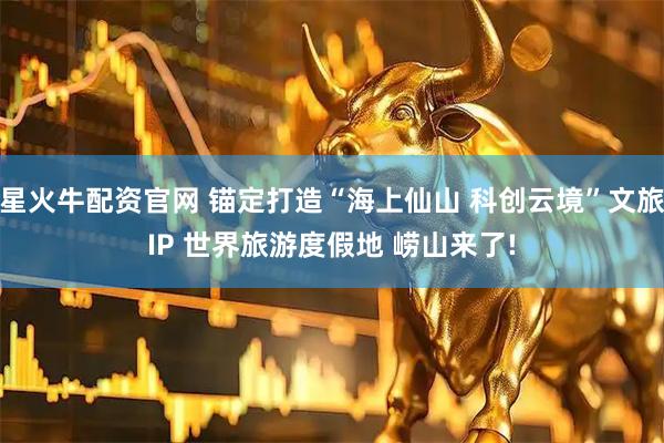 星火牛配资官网 锚定打造“海上仙山 科创云境”文旅IP 世界旅游度假地 崂山来了!