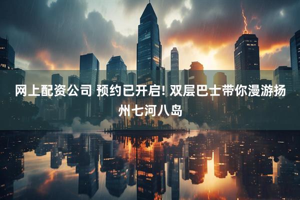 网上配资公司 预约已开启! 双层巴士带你漫游扬州七河八岛
